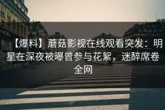 【爆料】蘑菇影视在线观看突发：明星在深夜被曝曾参与花絮，迷醉席卷全网