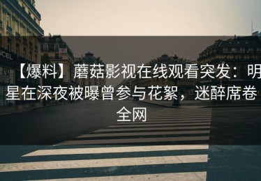 【爆料】蘑菇影视在线观看突发：明星在深夜被曝曾参与花絮，迷醉席卷全网