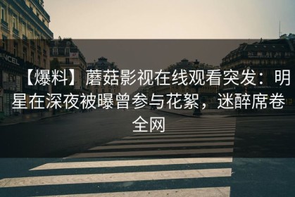 【爆料】蘑菇影视在线观看突发：明星在深夜被曝曾参与花絮，迷醉席卷全网