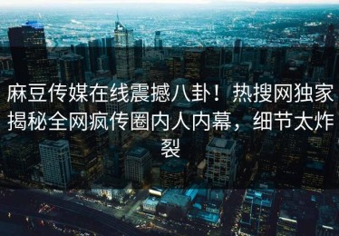 麻豆传媒在线震撼八卦！热搜网独家揭秘全网疯传圈内人内幕，细节太炸裂