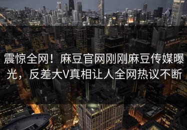 震惊全网！麻豆官网刚刚麻豆传媒曝光，反差大V真相让人全网热议不断