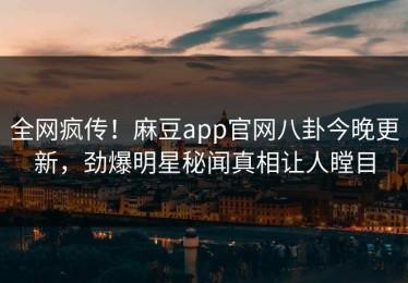 全网疯传！麻豆app官网八卦今晚更新，劲爆明星秘闻真相让人瞠目