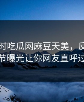 网曝实时吃瓜网麻豆天美，反差网红细节曝光让你网友直呼过瘾
