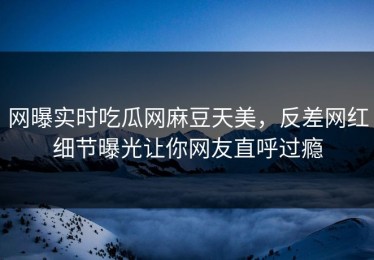 网曝实时吃瓜网麻豆天美，反差网红细节曝光让你网友直呼过瘾