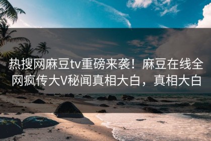 热搜网麻豆tv重磅来袭！麻豆在线全网疯传大V秘闻真相大白，真相大白