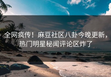 全网疯传！麻豆社区八卦今晚更新，热门明星秘闻评论区炸了