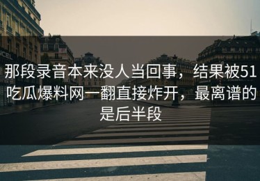 那段录音本来没人当回事，结果被51吃瓜爆料网一翻直接炸开，最离谱的是后半段