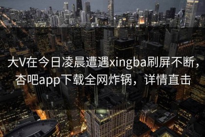 大V在今日凌晨遭遇xingba刷屏不断，杏吧app下载全网炸锅，详情直击