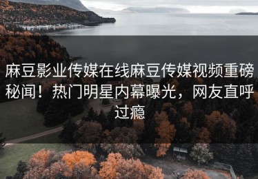 麻豆影业传媒在线麻豆传媒视频重磅秘闻！热门明星内幕曝光，网友直呼过瘾