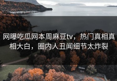 网曝吃瓜网本周麻豆tv，热门真相真相大白，圈内人丑闻细节太炸裂