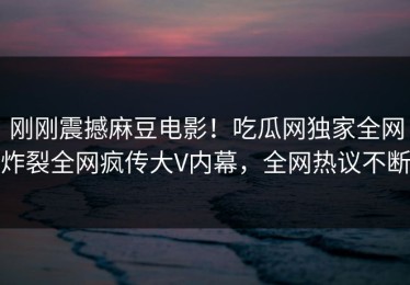 刚刚震撼麻豆电影！吃瓜网独家全网炸裂全网疯传大V内幕，全网热议不断