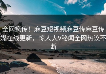 全网疯传！麻豆短视频麻豆传麻豆传媒在线更新，惊人大V秘闻全网热议不断