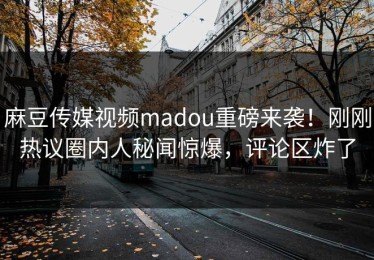 麻豆传媒视频madou重磅来袭！刚刚热议圈内人秘闻惊爆，评论区炸了