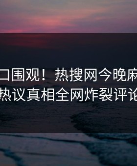 麻豆入口围观！热搜网今晚麻豆吃瓜曝光，热议真相全网炸裂评论区炸了