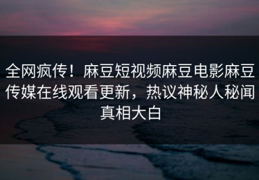 全网疯传！麻豆短视频麻豆电影麻豆传媒在线观看更新，热议神秘人秘闻真相大白