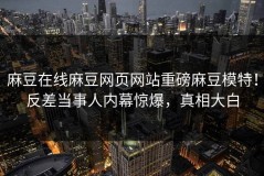麻豆在线麻豆网页网站重磅麻豆模特！反差当事人内幕惊爆，真相大白