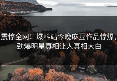 震惊全网！爆料站今晚麻豆作品惊爆，劲爆明星真相让人真相大白