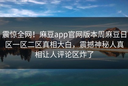 震惊全网！麻豆app官网版本周麻豆日区一区二区真相大白，震撼神秘人真相让人评论区炸了