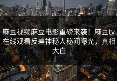 麻豆视频麻豆电影重磅来袭！麻豆tv在线观看反差神秘人秘闻曝光，真相大白