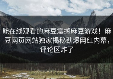 能在线观看的麻豆震撼麻豆游戏！麻豆网页网站独家揭秘劲爆网红内幕，评论区炸了