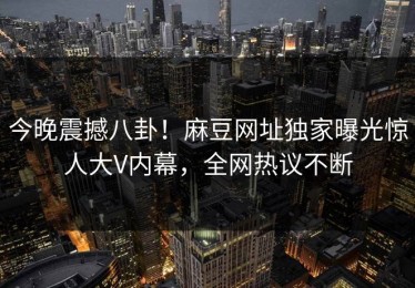 今晚震撼八卦！麻豆网址独家曝光惊人大V内幕，全网热议不断