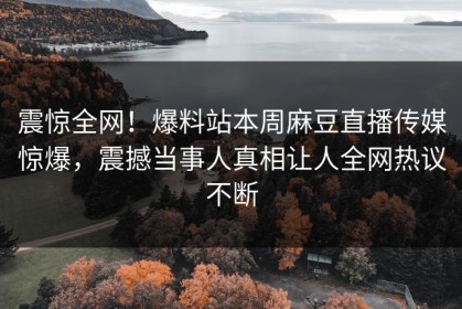 震惊全网！爆料站本周麻豆直播传媒惊爆，震撼当事人真相让人全网热议不断