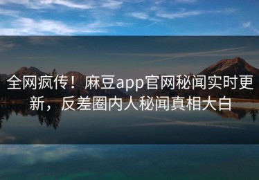 全网疯传！麻豆app官网秘闻实时更新，反差圈内人秘闻真相大白