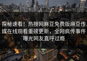 探秘速看！热搜网麻豆免费版麻豆传媒在线观看重磅更新，全网疯传事件曝光网友直呼过瘾