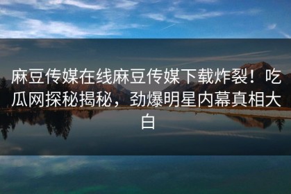麻豆传媒在线麻豆传媒下载炸裂！吃瓜网探秘揭秘，劲爆明星内幕真相大白