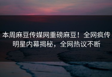 本周麻豆传媒网重磅麻豆！全网疯传明星内幕揭秘，全网热议不断