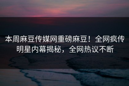 本周麻豆传媒网重磅麻豆！全网疯传明星内幕揭秘，全网热议不断