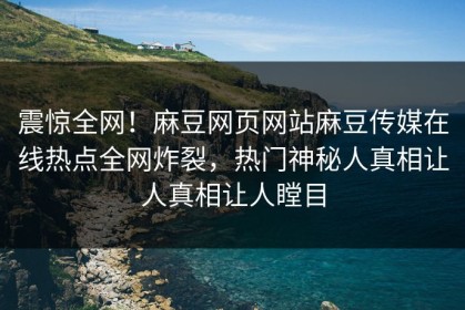 震惊全网！麻豆网页网站麻豆传媒在线热点全网炸裂，热门神秘人真相让人真相让人瞠目