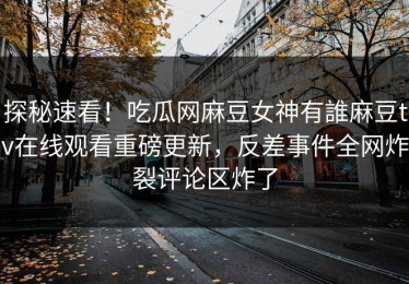 探秘速看！吃瓜网麻豆女神有誰麻豆tv在线观看重磅更新，反差事件全网炸裂评论区炸了
