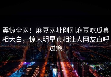 震惊全网！麻豆网址刚刚麻豆吃瓜真相大白，惊人明星真相让人网友直呼过瘾