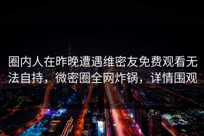 圈内人在昨晚遭遇维密友免费观看无法自持，微密圈全网炸锅，详情围观
