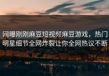 网曝刚刚麻豆短视频麻豆游戏，热门明星细节全网炸裂让你全网热议不断
