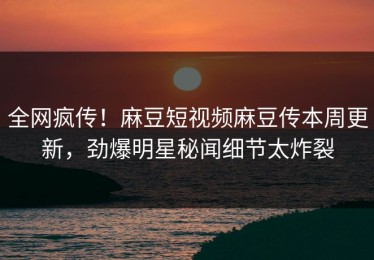 全网疯传！麻豆短视频麻豆传本周更新，劲爆明星秘闻细节太炸裂