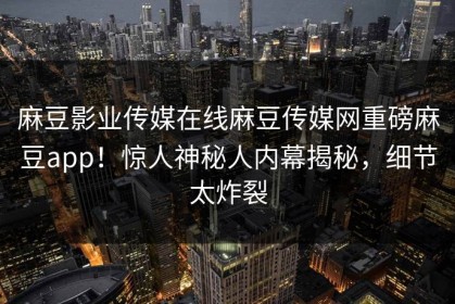 麻豆影业传媒在线麻豆传媒网重磅麻豆app！惊人神秘人内幕揭秘，细节太炸裂