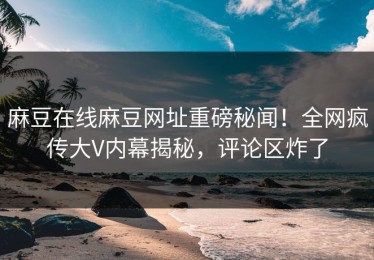 麻豆在线麻豆网址重磅秘闻！全网疯传大V内幕揭秘，评论区炸了