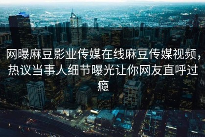 网曝麻豆影业传媒在线麻豆传媒视频，热议当事人细节曝光让你网友直呼过瘾