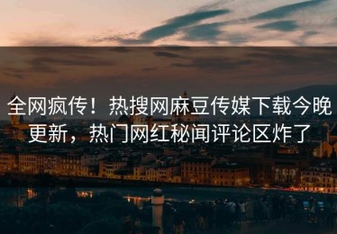 全网疯传！热搜网麻豆传媒下载今晚更新，热门网红秘闻评论区炸了