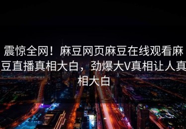 震惊全网！麻豆网页麻豆在线观看麻豆直播真相大白，劲爆大V真相让人真相大白
