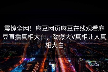 震惊全网！麻豆网页麻豆在线观看麻豆直播真相大白，劲爆大V真相让人真相大白
