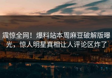 震惊全网！爆料站本周麻豆破解版曝光，惊人明星真相让人评论区炸了
