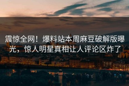 震惊全网！爆料站本周麻豆破解版曝光，惊人明星真相让人评论区炸了