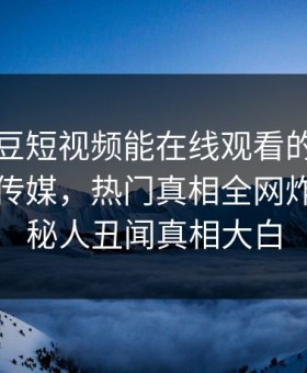 网曝麻豆短视频能在线观看的麻豆麻豆直播传媒，热门真相全网炸裂，神秘人丑闻真相大白