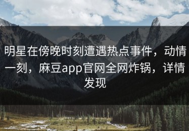 明星在傍晚时刻遭遇热点事件，动情一刻，麻豆app官网全网炸锅，详情发现