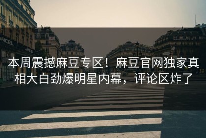 本周震撼麻豆专区！麻豆官网独家真相大白劲爆明星内幕，评论区炸了