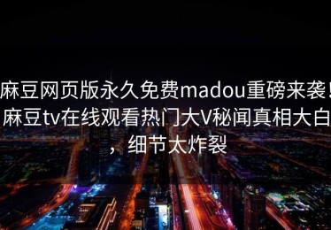 麻豆网页版永久免费madou重磅来袭！麻豆tv在线观看热门大V秘闻真相大白，细节太炸裂