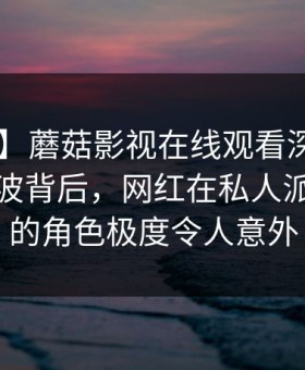 【独家】蘑菇影视在线观看深度揭秘：八卦风波背后，网红在私人派对现场的角色极度令人意外